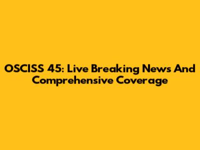 OSCISS 45: Live Breaking News And Comprehensive Coverage