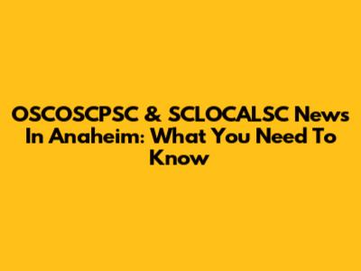 OSCOSCPSC & SCLOCALSC News In Anaheim: What You Need To Know