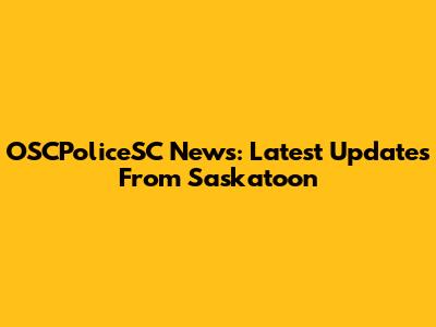OSCPoliceSC News: Latest Updates From Saskatoon