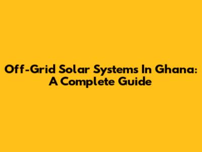 Off-Grid Solar Systems In Ghana: A Complete Guide