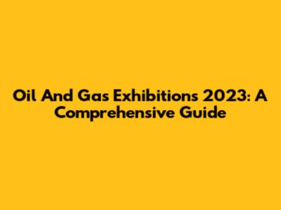 Oil And Gas Exhibitions 2023: A Comprehensive Guide