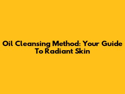 Oil Cleansing Method: Your Guide To Radiant Skin