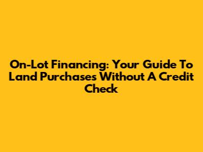 On-Lot Financing: Your Guide To Land Purchases Without A Credit Check