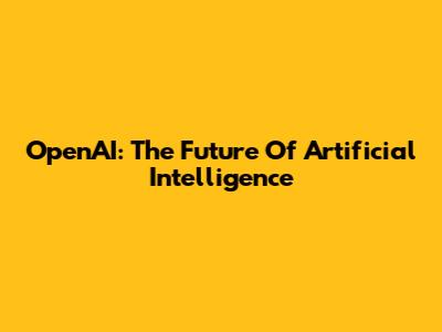 OpenAI: The Future Of Artificial Intelligence