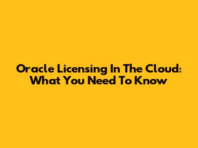 Oracle Licensing In The Cloud: What You Need To Know