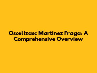 Oscelizasc Martinez Fraga: A Comprehensive Overview