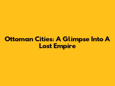 Ottoman Cities: A Glimpse Into A Lost Empire