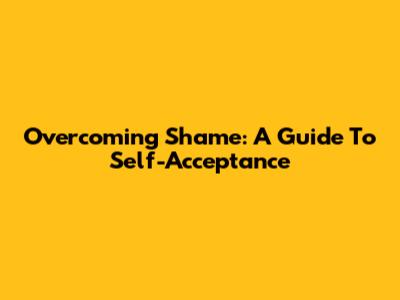 Overcoming Shame: A Guide To Self-Acceptance