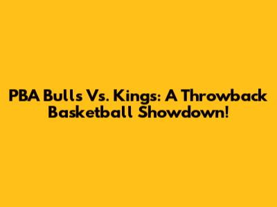PBA Bulls Vs. Kings: A Throwback Basketball Showdown!