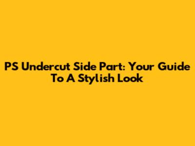 PS Undercut Side Part: Your Guide To A Stylish Look