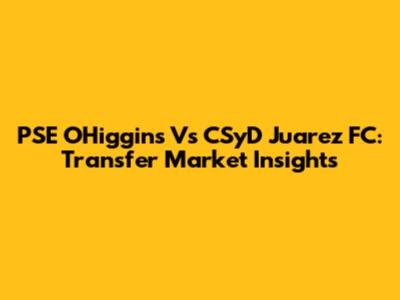 PSE O'Higgins Vs CSyD Juarez FC: Transfer Market Insights