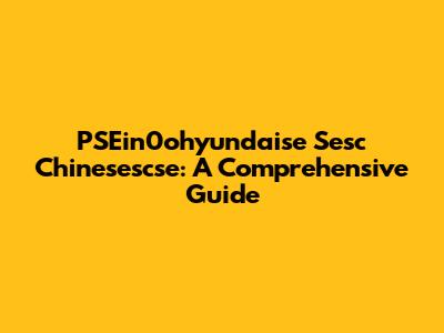 PSEin0ohyundaise Sesc Chinesescse: A Comprehensive Guide