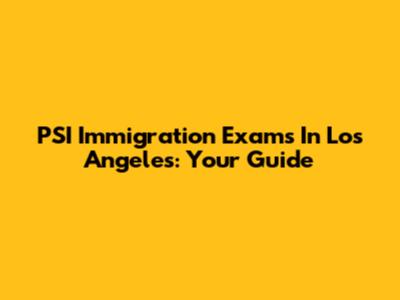 PSI Immigration Exams In Los Angeles: Your Guide
