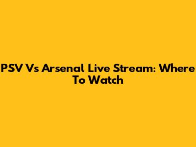 PSV Vs Arsenal Live Stream: Where To Watch