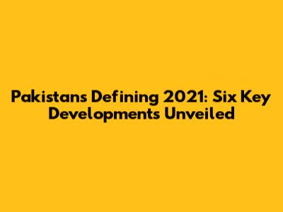 Pakistan's Defining 2021: Six Key Developments Unveiled
