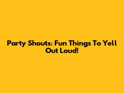 Party Shouts: Fun Things To Yell Out Loud!