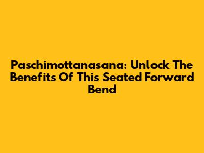 Paschimottanasana: Unlock The Benefits Of This Seated Forward Bend