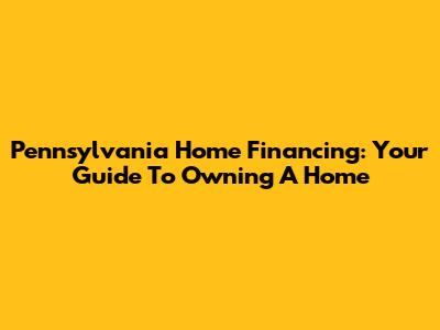 Pennsylvania Home Financing: Your Guide To Owning A Home