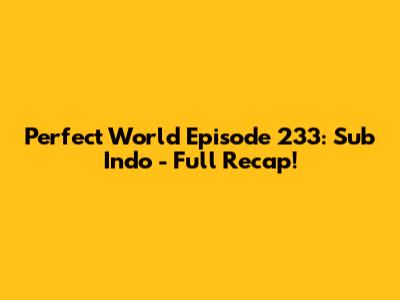 Perfect World Episode 233: Sub Indo - Full Recap!