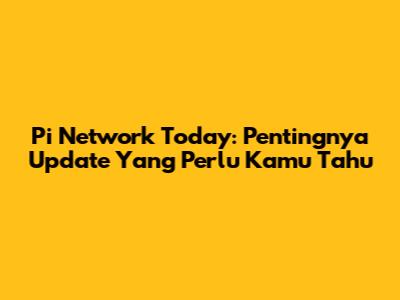 Pi Network Today: Pentingnya Update Yang Perlu Kamu Tahu