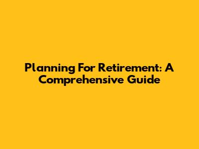 Planning For Retirement: A Comprehensive Guide