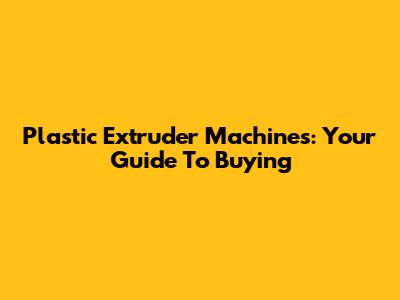 Plastic Extruder Machines: Your Guide To Buying