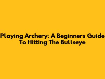 Playing Archery: A Beginner's Guide To Hitting The Bullseye