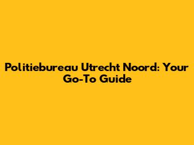 Politiebureau Utrecht Noord: Your Go-To Guide
