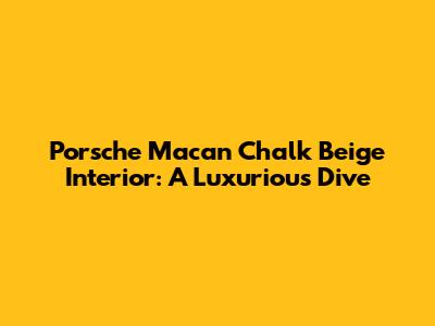 Porsche Macan Chalk Beige Interior: A Luxurious Dive