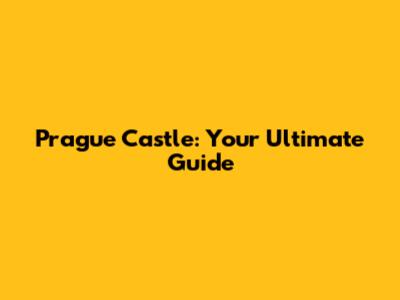 Prague Castle: Your Ultimate Guide
