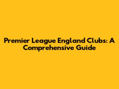 Premier League England Clubs: A Comprehensive Guide