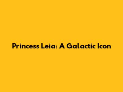 Princess Leia: A Galactic Icon