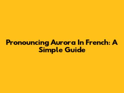 Pronouncing Aurora In French: A Simple Guide