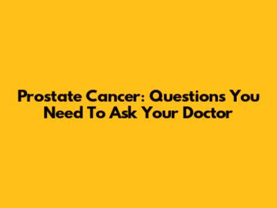 Prostate Cancer: Questions You Need To Ask Your Doctor