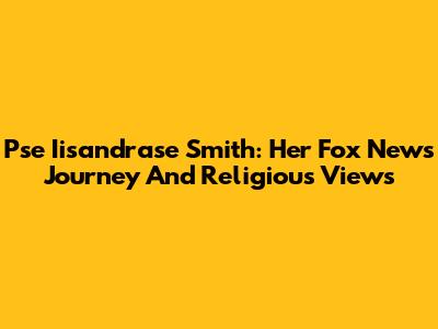 Pse Iisandrase Smith: Her Fox News Journey And Religious Views