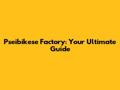 Pseibikese Factory: Your Ultimate Guide