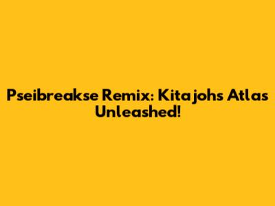 Pseibreakse Remix: Kitajoh's Atlas Unleashed!