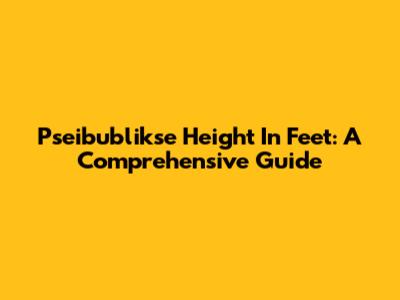 Pseibublikse Height In Feet: A Comprehensive Guide