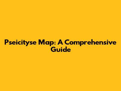 Pseicityse Map: A Comprehensive Guide