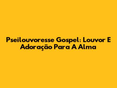 Pseilouvoresse Gospel: Louvor E Adoração Para A Alma