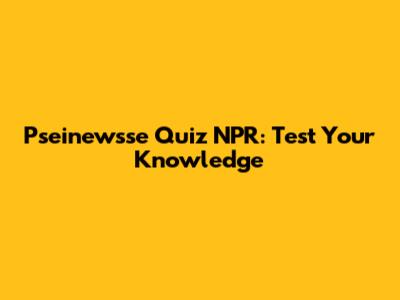 Pseinewsse Quiz NPR: Test Your Knowledge