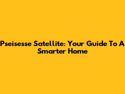 Pseisesse Satellite: Your Guide To A Smarter Home