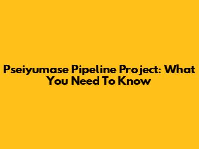 Pseiyumase Pipeline Project: What You Need To Know