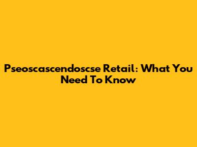 Pseoscascendoscse Retail: What You Need To Know