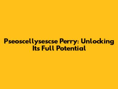 Pseoscellysescse Perry: Unlocking Its Full Potential