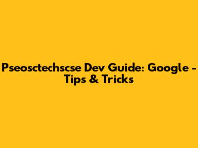 Pseosctechscse Dev Guide: Google - Tips & Tricks