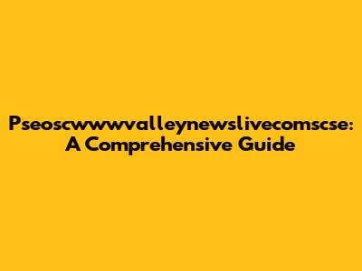 Pseoscwwwvalleynewslivecomscse: A Comprehensive Guide