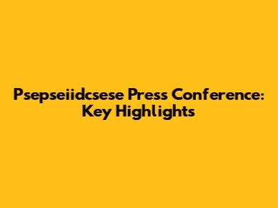 Psepseiidcsese Press Conference: Key Highlights