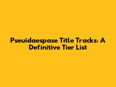 Pseuidaespase Title Tracks: A Definitive Tier List