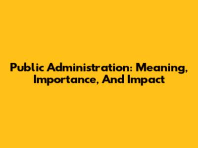 Public Administration: Meaning, Importance, And Impact
